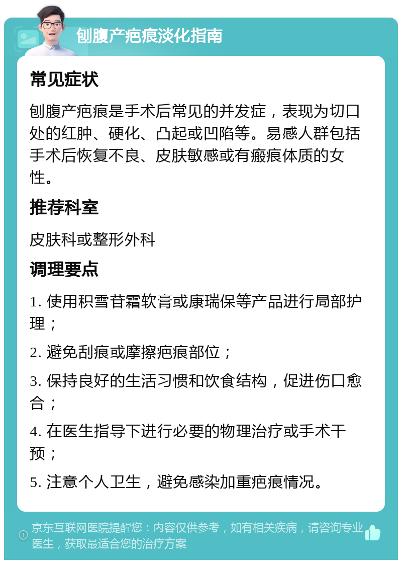 刨腹产疤痕淡化指南 常见症状 刨腹产疤痕是手术后常见的并发症，表现为切口处的红肿、硬化、凸起或凹陷等。易感人群包括手术后恢复不良、皮肤敏感或有瘢痕体质的女性。 推荐科室 皮肤科或整形外科 调理要点 1. 使用积雪苷霜软膏或康瑞保等产品进行局部护理； 2. 避免刮痕或摩擦疤痕部位； 3. 保持良好的生活习惯和饮食结构，促进伤口愈合； 4. 在医生指导下进行必要的物理治疗或手术干预； 5. 注意个人卫生，避免感染加重疤痕情况。