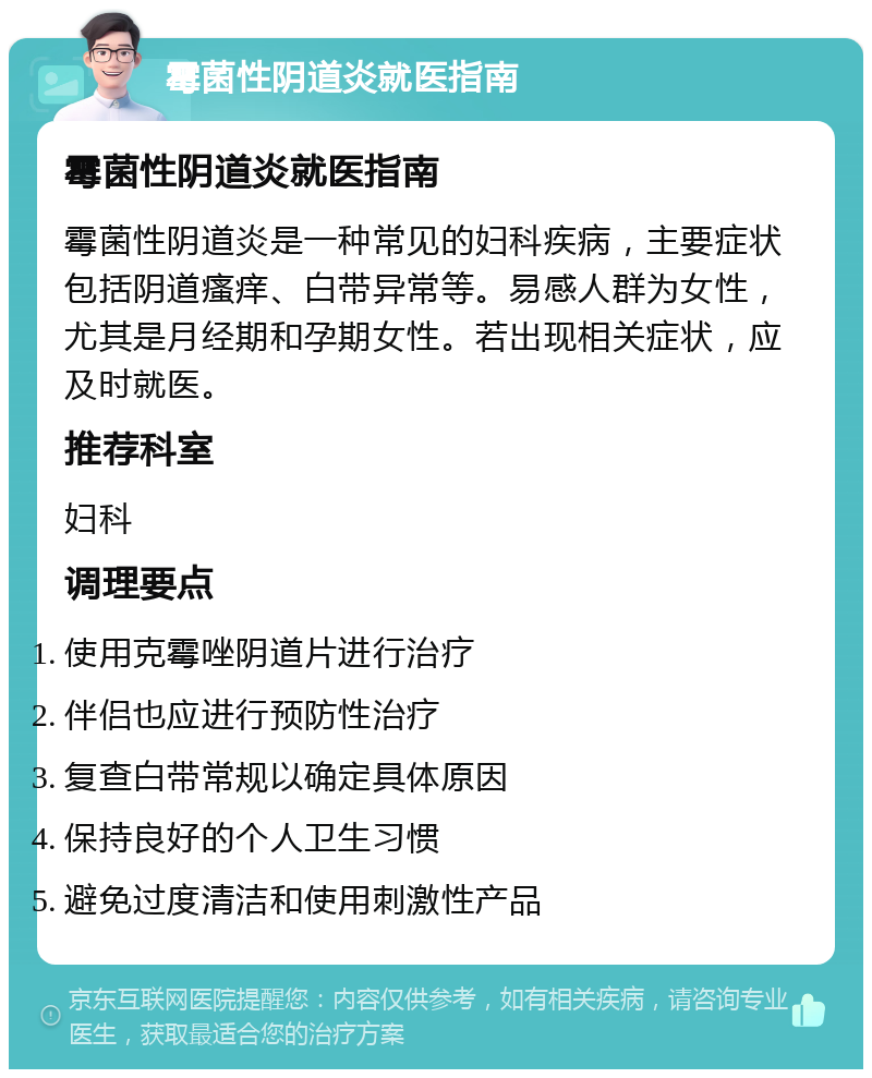 霉菌性阴道炎就医指南 霉菌性阴道炎就医指南 霉菌性阴道炎是一种常见的妇科疾病，主要症状包括阴道瘙痒、白带异常等。易感人群为女性，尤其是月经期和孕期女性。若出现相关症状，应及时就医。 推荐科室 妇科 调理要点 使用克霉唑阴道片进行治疗 伴侣也应进行预防性治疗 复查白带常规以确定具体原因 保持良好的个人卫生习惯 避免过度清洁和使用刺激性产品