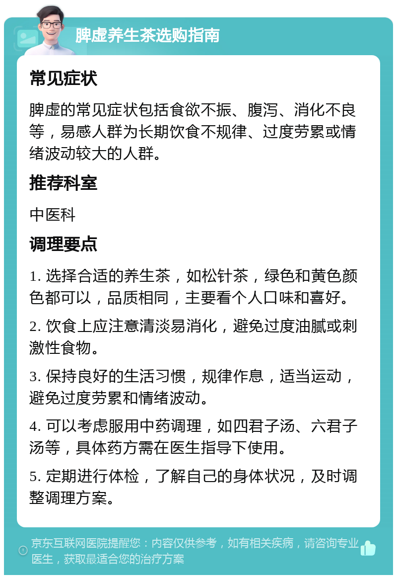 脾虚养生茶选购指南 常见症状 脾虚的常见症状包括食欲不振、腹泻、消化不良等，易感人群为长期饮食不规律、过度劳累或情绪波动较大的人群。 推荐科室 中医科 调理要点 1. 选择合适的养生茶，如松针茶，绿色和黄色颜色都可以，品质相同，主要看个人口味和喜好。 2. 饮食上应注意清淡易消化，避免过度油腻或刺激性食物。 3. 保持良好的生活习惯，规律作息，适当运动，避免过度劳累和情绪波动。 4. 可以考虑服用中药调理，如四君子汤、六君子汤等，具体药方需在医生指导下使用。 5. 定期进行体检，了解自己的身体状况，及时调整调理方案。