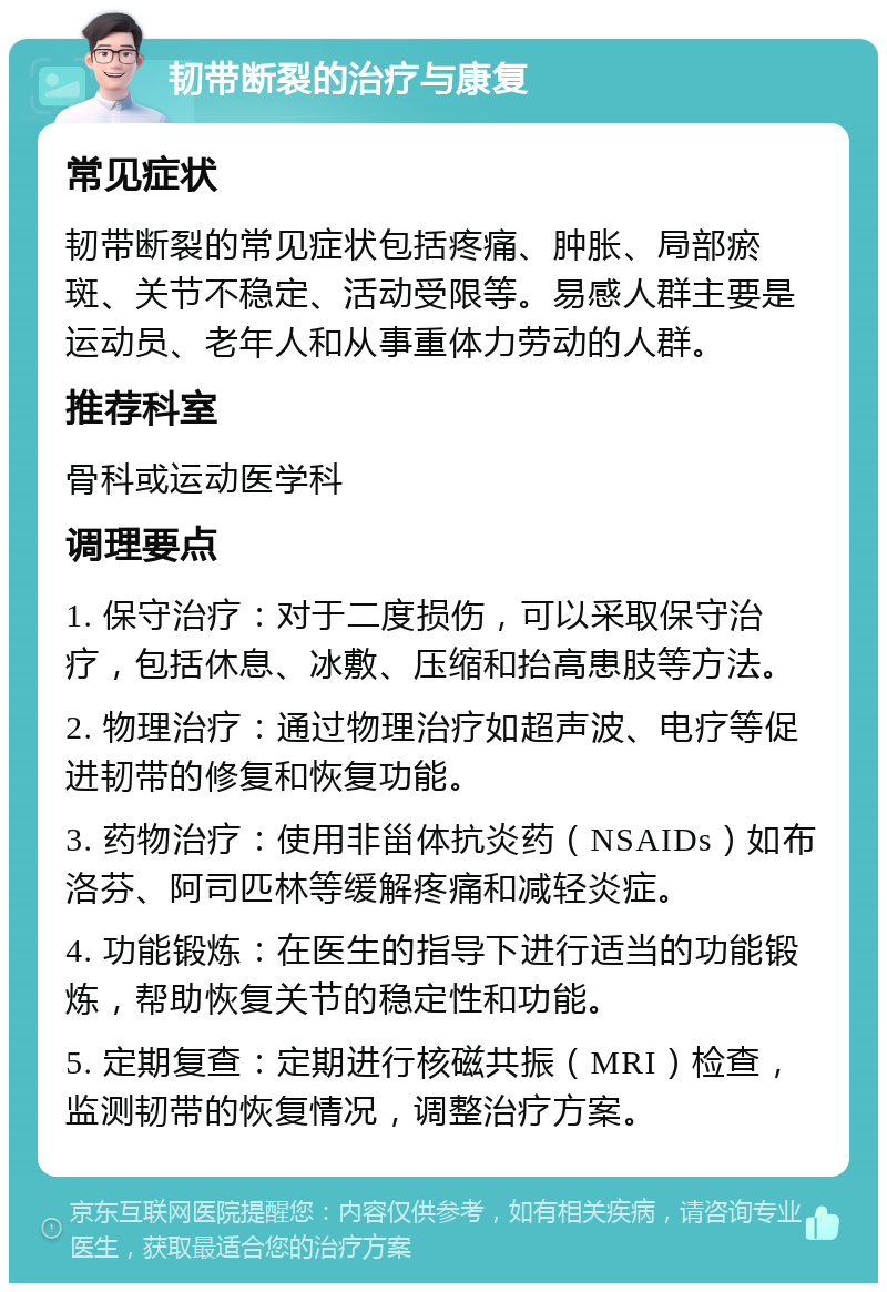 韧带断裂的治疗与康复 常见症状 韧带断裂的常见症状包括疼痛、肿胀、局部瘀斑、关节不稳定、活动受限等。易感人群主要是运动员、老年人和从事重体力劳动的人群。 推荐科室 骨科或运动医学科 调理要点 1. 保守治疗：对于二度损伤，可以采取保守治疗，包括休息、冰敷、压缩和抬高患肢等方法。 2. 物理治疗：通过物理治疗如超声波、电疗等促进韧带的修复和恢复功能。 3. 药物治疗：使用非甾体抗炎药（NSAIDs）如布洛芬、阿司匹林等缓解疼痛和减轻炎症。 4. 功能锻炼：在医生的指导下进行适当的功能锻炼，帮助恢复关节的稳定性和功能。 5. 定期复查：定期进行核磁共振（MRI）检查，监测韧带的恢复情况，调整治疗方案。