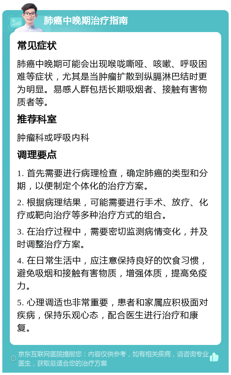 肺癌中晚期治疗指南 常见症状 肺癌中晚期可能会出现喉咙嘶哑、咳嗽、呼吸困难等症状，尤其是当肿瘤扩散到纵膈淋巴结时更为明显。易感人群包括长期吸烟者、接触有害物质者等。 推荐科室 肿瘤科或呼吸内科 调理要点 1. 首先需要进行病理检查，确定肺癌的类型和分期，以便制定个体化的治疗方案。 2. 根据病理结果，可能需要进行手术、放疗、化疗或靶向治疗等多种治疗方式的组合。 3. 在治疗过程中，需要密切监测病情变化，并及时调整治疗方案。 4. 在日常生活中，应注意保持良好的饮食习惯，避免吸烟和接触有害物质，增强体质，提高免疫力。 5. 心理调适也非常重要，患者和家属应积极面对疾病，保持乐观心态，配合医生进行治疗和康复。