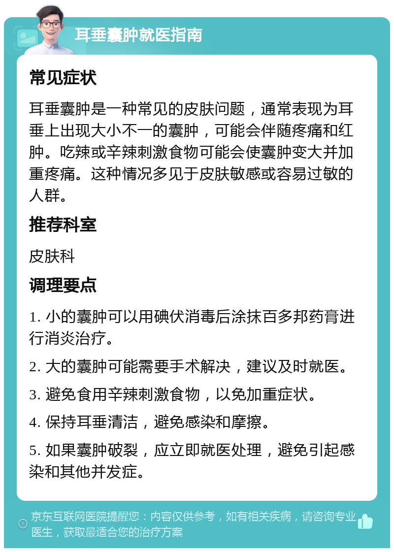 耳垂囊肿就医指南 常见症状 耳垂囊肿是一种常见的皮肤问题，通常表现为耳垂上出现大小不一的囊肿，可能会伴随疼痛和红肿。吃辣或辛辣刺激食物可能会使囊肿变大并加重疼痛。这种情况多见于皮肤敏感或容易过敏的人群。 推荐科室 皮肤科 调理要点 1. 小的囊肿可以用碘伏消毒后涂抹百多邦药膏进行消炎治疗。 2. 大的囊肿可能需要手术解决，建议及时就医。 3. 避免食用辛辣刺激食物，以免加重症状。 4. 保持耳垂清洁，避免感染和摩擦。 5. 如果囊肿破裂，应立即就医处理，避免引起感染和其他并发症。