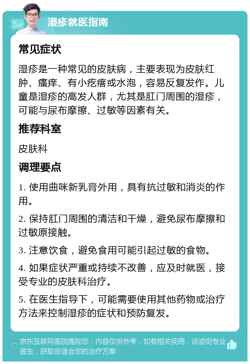 湿疹就医指南 常见症状 湿疹是一种常见的皮肤病，主要表现为皮肤红肿、瘙痒、有小疙瘩或水泡，容易反复发作。儿童是湿疹的高发人群，尤其是肛门周围的湿疹，可能与尿布摩擦、过敏等因素有关。 推荐科室 皮肤科 调理要点 1. 使用曲咪新乳膏外用，具有抗过敏和消炎的作用。 2. 保持肛门周围的清洁和干燥，避免尿布摩擦和过敏原接触。 3. 注意饮食，避免食用可能引起过敏的食物。 4. 如果症状严重或持续不改善，应及时就医，接受专业的皮肤科治疗。 5. 在医生指导下，可能需要使用其他药物或治疗方法来控制湿疹的症状和预防复发。