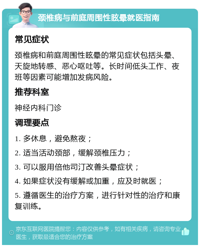 颈椎病与前庭周围性眩晕就医指南 常见症状 颈椎病和前庭周围性眩晕的常见症状包括头晕、天旋地转感、恶心呕吐等。长时间低头工作、夜班等因素可能增加发病风险。 推荐科室 神经内科门诊 调理要点 1. 多休息，避免熬夜； 2. 适当活动颈部，缓解颈椎压力； 3. 可以服用倍他司汀改善头晕症状； 4. 如果症状没有缓解或加重，应及时就医； 5. 遵循医生的治疗方案，进行针对性的治疗和康复训练。