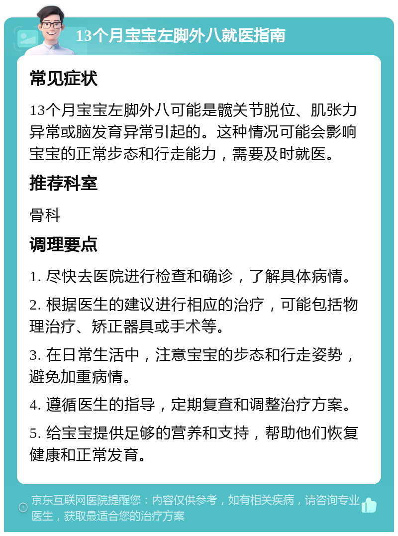 13个月宝宝左脚外八就医指南 常见症状 13个月宝宝左脚外八可能是髋关节脱位、肌张力异常或脑发育异常引起的。这种情况可能会影响宝宝的正常步态和行走能力，需要及时就医。 推荐科室 骨科 调理要点 1. 尽快去医院进行检查和确诊，了解具体病情。 2. 根据医生的建议进行相应的治疗，可能包括物理治疗、矫正器具或手术等。 3. 在日常生活中，注意宝宝的步态和行走姿势，避免加重病情。 4. 遵循医生的指导，定期复查和调整治疗方案。 5. 给宝宝提供足够的营养和支持，帮助他们恢复健康和正常发育。