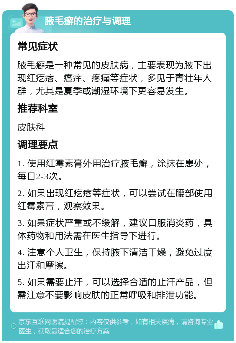 腋毛癣的治疗与调理 常见症状 腋毛癣是一种常见的皮肤病，主要表现为腋下出现红疙瘩、瘙痒、疼痛等症状，多见于青壮年人群，尤其是夏季或潮湿环境下更容易发生。 推荐科室 皮肤科 调理要点 1. 使用红霉素膏外用治疗腋毛癣，涂抹在患处，每日2-3次。 2. 如果出现红疙瘩等症状，可以尝试在腰部使用红霉素膏，观察效果。 3. 如果症状严重或不缓解，建议口服消炎药，具体药物和用法需在医生指导下进行。 4. 注意个人卫生，保持腋下清洁干燥，避免过度出汗和摩擦。 5. 如果需要止汗，可以选择合适的止汗产品，但需注意不要影响皮肤的正常呼吸和排泄功能。