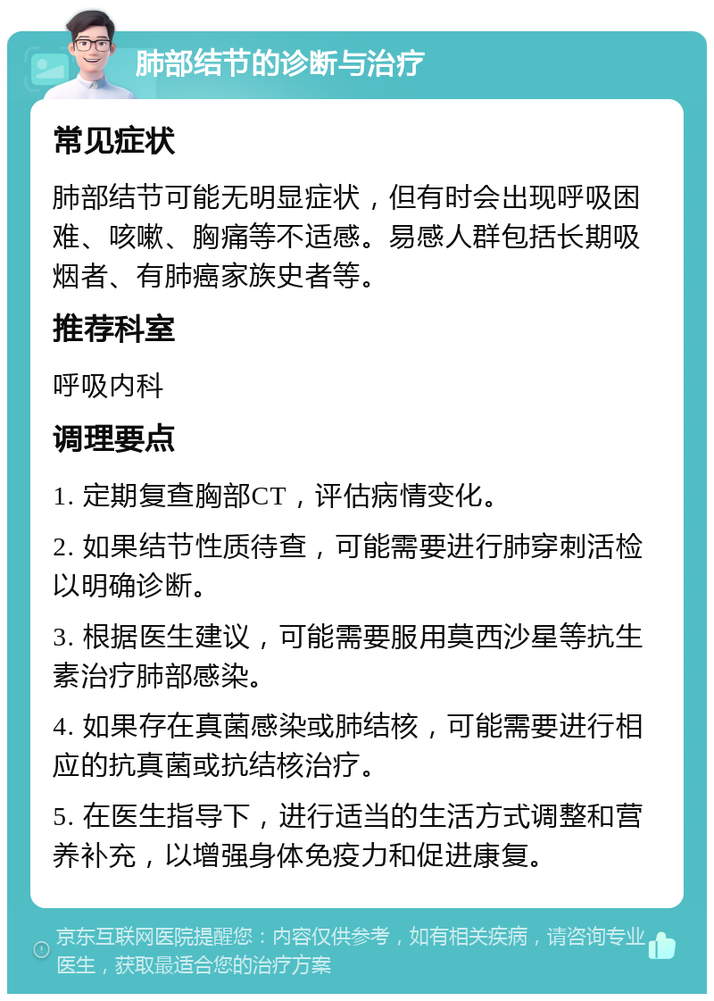 肺部结节的诊断与治疗 常见症状 肺部结节可能无明显症状，但有时会出现呼吸困难、咳嗽、胸痛等不适感。易感人群包括长期吸烟者、有肺癌家族史者等。 推荐科室 呼吸内科 调理要点 1. 定期复查胸部CT，评估病情变化。 2. 如果结节性质待查，可能需要进行肺穿刺活检以明确诊断。 3. 根据医生建议，可能需要服用莫西沙星等抗生素治疗肺部感染。 4. 如果存在真菌感染或肺结核，可能需要进行相应的抗真菌或抗结核治疗。 5. 在医生指导下，进行适当的生活方式调整和营养补充，以增强身体免疫力和促进康复。