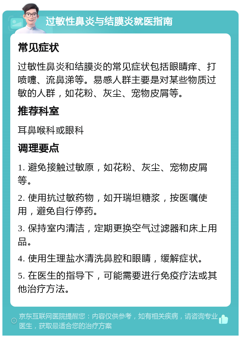 过敏性鼻炎与结膜炎就医指南 常见症状 过敏性鼻炎和结膜炎的常见症状包括眼睛痒、打喷嚏、流鼻涕等。易感人群主要是对某些物质过敏的人群，如花粉、灰尘、宠物皮屑等。 推荐科室 耳鼻喉科或眼科 调理要点 1. 避免接触过敏原，如花粉、灰尘、宠物皮屑等。 2. 使用抗过敏药物，如开瑞坦糖浆，按医嘱使用，避免自行停药。 3. 保持室内清洁，定期更换空气过滤器和床上用品。 4. 使用生理盐水清洗鼻腔和眼睛，缓解症状。 5. 在医生的指导下，可能需要进行免疫疗法或其他治疗方法。