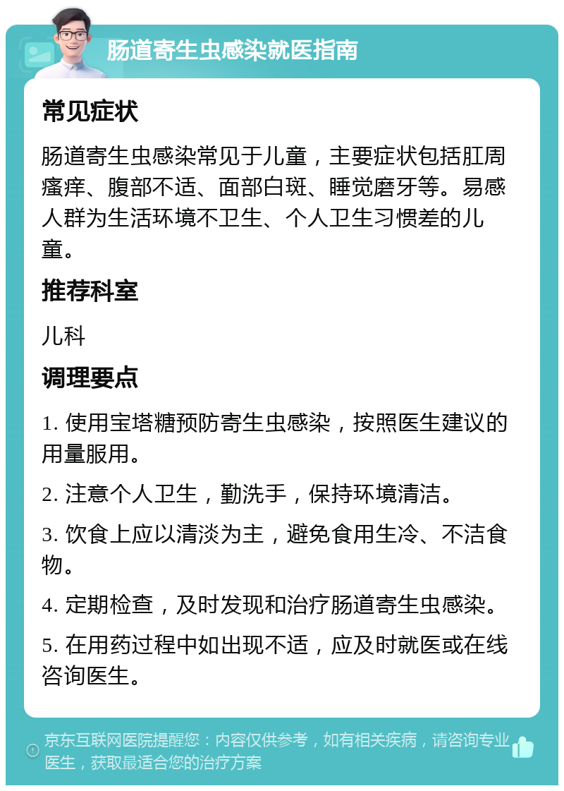 肠道寄生虫感染就医指南 常见症状 肠道寄生虫感染常见于儿童，主要症状包括肛周瘙痒、腹部不适、面部白斑、睡觉磨牙等。易感人群为生活环境不卫生、个人卫生习惯差的儿童。 推荐科室 儿科 调理要点 1. 使用宝塔糖预防寄生虫感染，按照医生建议的用量服用。 2. 注意个人卫生，勤洗手，保持环境清洁。 3. 饮食上应以清淡为主，避免食用生冷、不洁食物。 4. 定期检查，及时发现和治疗肠道寄生虫感染。 5. 在用药过程中如出现不适，应及时就医或在线咨询医生。