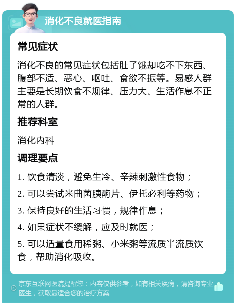 消化不良就医指南 常见症状 消化不良的常见症状包括肚子饿却吃不下东西、腹部不适、恶心、呕吐、食欲不振等。易感人群主要是长期饮食不规律、压力大、生活作息不正常的人群。 推荐科室 消化内科 调理要点 1. 饮食清淡，避免生冷、辛辣刺激性食物； 2. 可以尝试米曲菌胰酶片、伊托必利等药物； 3. 保持良好的生活习惯，规律作息； 4. 如果症状不缓解，应及时就医； 5. 可以适量食用稀粥、小米粥等流质半流质饮食，帮助消化吸收。