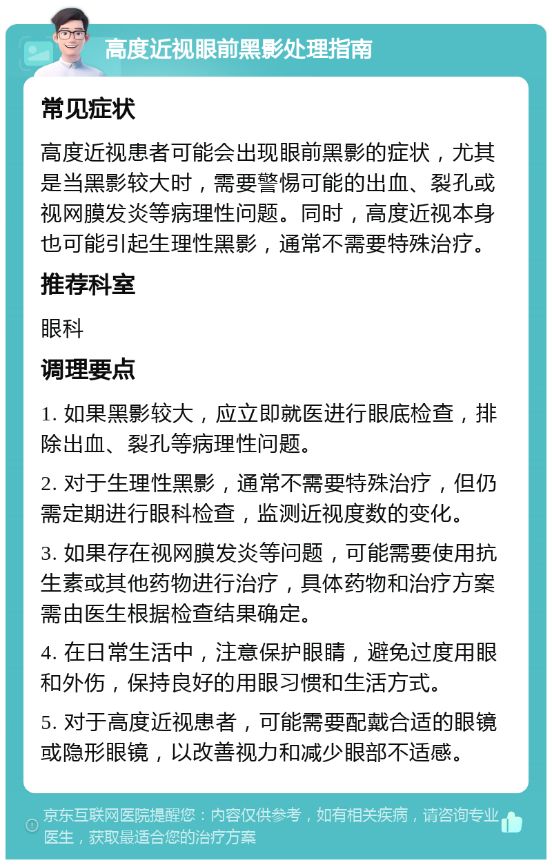 高度近视眼前黑影处理指南 常见症状 高度近视患者可能会出现眼前黑影的症状，尤其是当黑影较大时，需要警惕可能的出血、裂孔或视网膜发炎等病理性问题。同时，高度近视本身也可能引起生理性黑影，通常不需要特殊治疗。 推荐科室 眼科 调理要点 1. 如果黑影较大，应立即就医进行眼底检查，排除出血、裂孔等病理性问题。 2. 对于生理性黑影，通常不需要特殊治疗，但仍需定期进行眼科检查，监测近视度数的变化。 3. 如果存在视网膜发炎等问题，可能需要使用抗生素或其他药物进行治疗，具体药物和治疗方案需由医生根据检查结果确定。 4. 在日常生活中，注意保护眼睛，避免过度用眼和外伤，保持良好的用眼习惯和生活方式。 5. 对于高度近视患者，可能需要配戴合适的眼镜或隐形眼镜，以改善视力和减少眼部不适感。