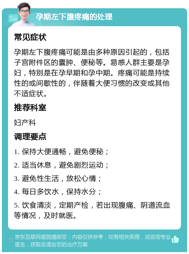 孕期左下腹疼痛的处理 常见症状 孕期左下腹疼痛可能是由多种原因引起的，包括子宫附件区的囊肿、便秘等。易感人群主要是孕妇，特别是在孕早期和孕中期。疼痛可能是持续性的或间歇性的，伴随着大便习惯的改变或其他不适症状。 推荐科室 妇产科 调理要点 1. 保持大便通畅，避免便秘； 2. 适当休息，避免剧烈运动； 3. 避免性生活，放松心情； 4. 每日多饮水，保持水分； 5. 饮食清淡，定期产检，若出现腹痛、阴道流血等情况，及时就医。