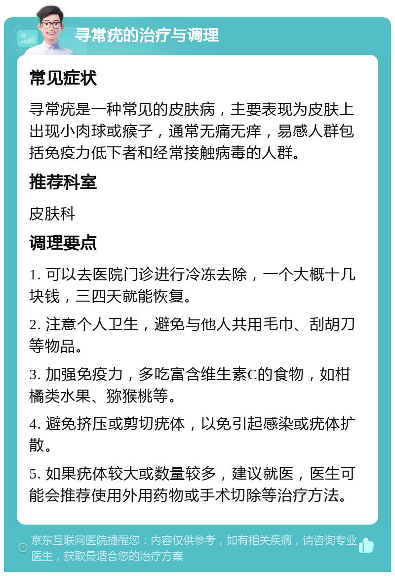 寻常疣的治疗与调理 常见症状 寻常疣是一种常见的皮肤病，主要表现为皮肤上出现小肉球或瘊子，通常无痛无痒，易感人群包括免疫力低下者和经常接触病毒的人群。 推荐科室 皮肤科 调理要点 1. 可以去医院门诊进行冷冻去除，一个大概十几块钱，三四天就能恢复。 2. 注意个人卫生，避免与他人共用毛巾、刮胡刀等物品。 3. 加强免疫力，多吃富含维生素C的食物，如柑橘类水果、猕猴桃等。 4. 避免挤压或剪切疣体，以免引起感染或疣体扩散。 5. 如果疣体较大或数量较多，建议就医，医生可能会推荐使用外用药物或手术切除等治疗方法。