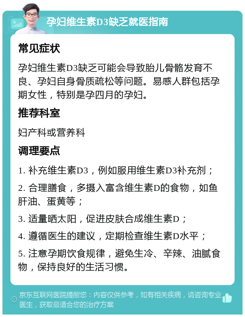 孕妇维生素D3缺乏就医指南 常见症状 孕妇维生素D3缺乏可能会导致胎儿骨骼发育不良、孕妇自身骨质疏松等问题。易感人群包括孕期女性，特别是孕四月的孕妇。 推荐科室 妇产科或营养科 调理要点 1. 补充维生素D3，例如服用维生素D3补充剂； 2. 合理膳食，多摄入富含维生素D的食物，如鱼肝油、蛋黄等； 3. 适量晒太阳，促进皮肤合成维生素D； 4. 遵循医生的建议，定期检查维生素D水平； 5. 注意孕期饮食规律，避免生冷、辛辣、油腻食物，保持良好的生活习惯。