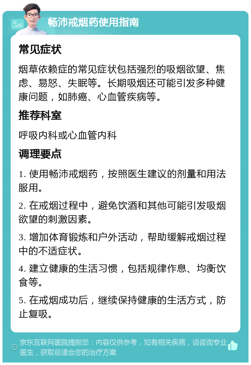 畅沛戒烟药使用指南 常见症状 烟草依赖症的常见症状包括强烈的吸烟欲望、焦虑、易怒、失眠等。长期吸烟还可能引发多种健康问题，如肺癌、心血管疾病等。 推荐科室 呼吸内科或心血管内科 调理要点 1. 使用畅沛戒烟药，按照医生建议的剂量和用法服用。 2. 在戒烟过程中，避免饮酒和其他可能引发吸烟欲望的刺激因素。 3. 增加体育锻炼和户外活动，帮助缓解戒烟过程中的不适症状。 4. 建立健康的生活习惯，包括规律作息、均衡饮食等。 5. 在戒烟成功后，继续保持健康的生活方式，防止复吸。