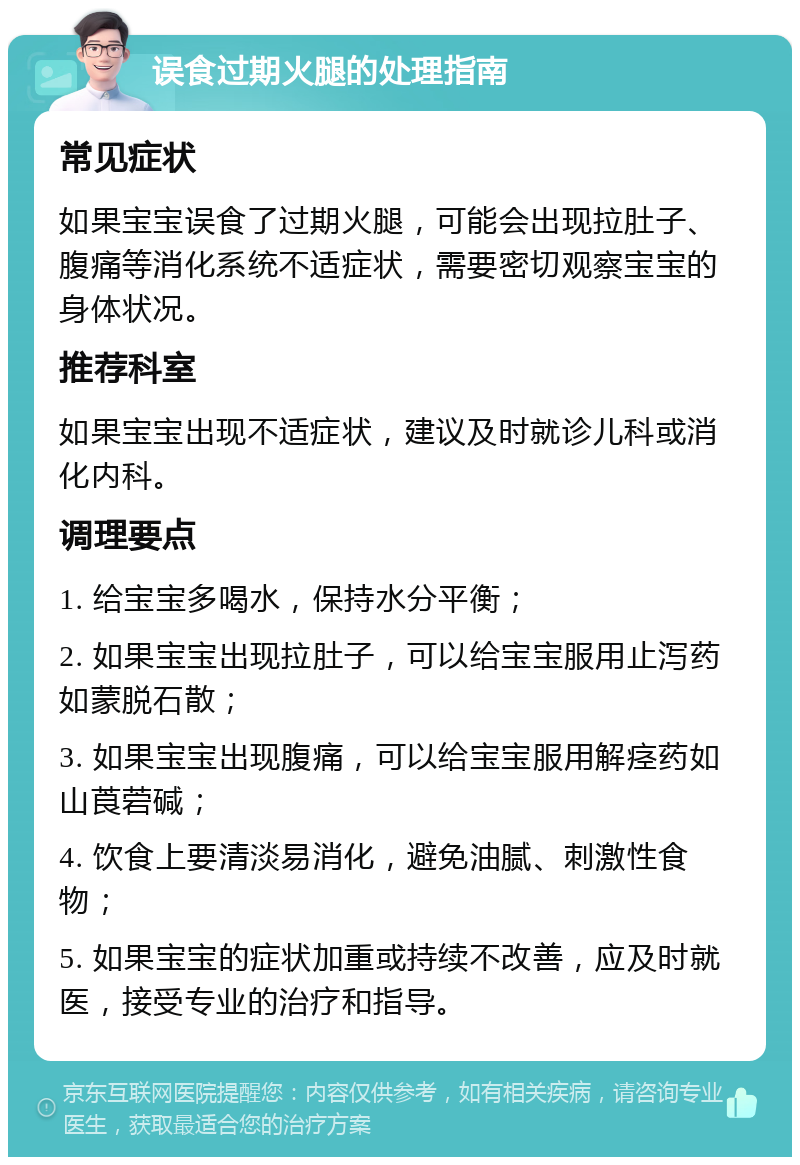 误食过期火腿的处理指南 常见症状 如果宝宝误食了过期火腿，可能会出现拉肚子、腹痛等消化系统不适症状，需要密切观察宝宝的身体状况。 推荐科室 如果宝宝出现不适症状，建议及时就诊儿科或消化内科。 调理要点 1. 给宝宝多喝水，保持水分平衡； 2. 如果宝宝出现拉肚子，可以给宝宝服用止泻药如蒙脱石散； 3. 如果宝宝出现腹痛，可以给宝宝服用解痉药如山莨菪碱； 4. 饮食上要清淡易消化，避免油腻、刺激性食物； 5. 如果宝宝的症状加重或持续不改善，应及时就医，接受专业的治疗和指导。