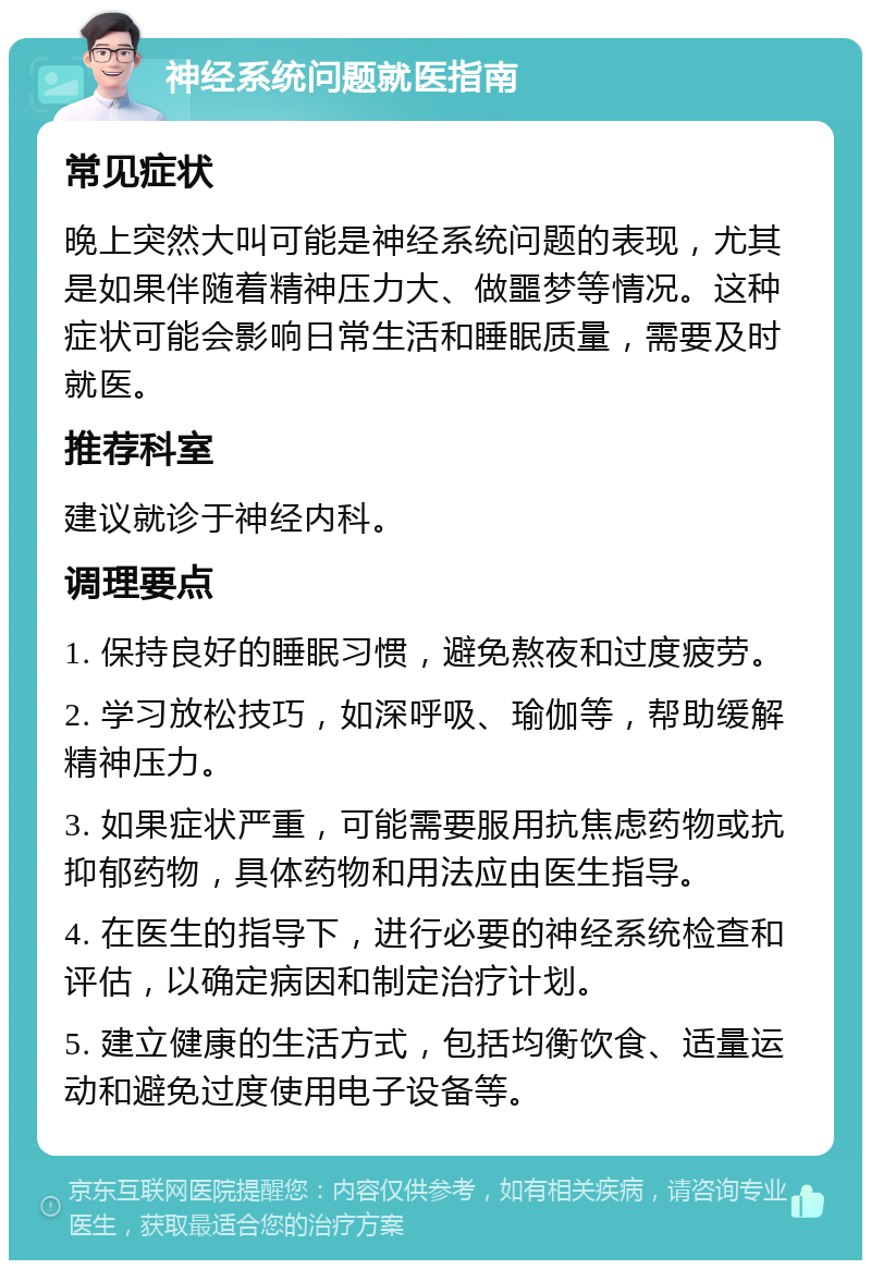 神经系统问题就医指南 常见症状 晚上突然大叫可能是神经系统问题的表现，尤其是如果伴随着精神压力大、做噩梦等情况。这种症状可能会影响日常生活和睡眠质量，需要及时就医。 推荐科室 建议就诊于神经内科。 调理要点 1. 保持良好的睡眠习惯，避免熬夜和过度疲劳。 2. 学习放松技巧，如深呼吸、瑜伽等，帮助缓解精神压力。 3. 如果症状严重，可能需要服用抗焦虑药物或抗抑郁药物，具体药物和用法应由医生指导。 4. 在医生的指导下，进行必要的神经系统检查和评估，以确定病因和制定治疗计划。 5. 建立健康的生活方式，包括均衡饮食、适量运动和避免过度使用电子设备等。