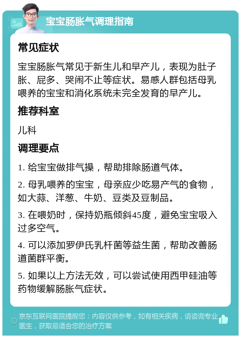 宝宝肠胀气调理指南 常见症状 宝宝肠胀气常见于新生儿和早产儿，表现为肚子胀、屁多、哭闹不止等症状。易感人群包括母乳喂养的宝宝和消化系统未完全发育的早产儿。 推荐科室 儿科 调理要点 1. 给宝宝做排气操，帮助排除肠道气体。 2. 母乳喂养的宝宝，母亲应少吃易产气的食物，如大蒜、洋葱、牛奶、豆类及豆制品。 3. 在喂奶时，保持奶瓶倾斜45度，避免宝宝吸入过多空气。 4. 可以添加罗伊氏乳杆菌等益生菌，帮助改善肠道菌群平衡。 5. 如果以上方法无效，可以尝试使用西甲硅油等药物缓解肠胀气症状。