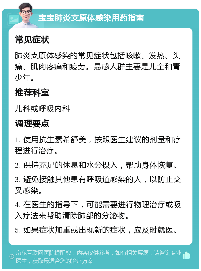 宝宝肺炎支原体感染用药指南 常见症状 肺炎支原体感染的常见症状包括咳嗽、发热、头痛、肌肉疼痛和疲劳。易感人群主要是儿童和青少年。 推荐科室 儿科或呼吸内科 调理要点 1. 使用抗生素希舒美，按照医生建议的剂量和疗程进行治疗。 2. 保持充足的休息和水分摄入，帮助身体恢复。 3. 避免接触其他患有呼吸道感染的人，以防止交叉感染。 4. 在医生的指导下，可能需要进行物理治疗或吸入疗法来帮助清除肺部的分泌物。 5. 如果症状加重或出现新的症状，应及时就医。