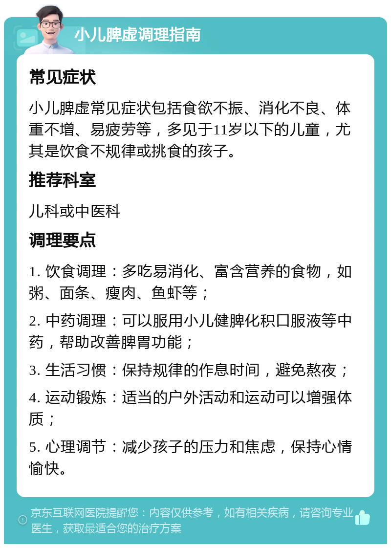 小儿脾虚调理指南 常见症状 小儿脾虚常见症状包括食欲不振、消化不良、体重不增、易疲劳等，多见于11岁以下的儿童，尤其是饮食不规律或挑食的孩子。 推荐科室 儿科或中医科 调理要点 1. 饮食调理：多吃易消化、富含营养的食物，如粥、面条、瘦肉、鱼虾等； 2. 中药调理：可以服用小儿健脾化积口服液等中药，帮助改善脾胃功能； 3. 生活习惯：保持规律的作息时间，避免熬夜； 4. 运动锻炼：适当的户外活动和运动可以增强体质； 5. 心理调节：减少孩子的压力和焦虑，保持心情愉快。