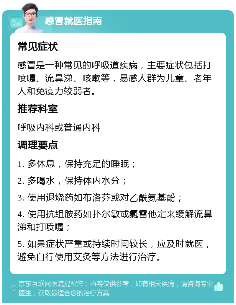 感冒就医指南 常见症状 感冒是一种常见的呼吸道疾病，主要症状包括打喷嚏、流鼻涕、咳嗽等，易感人群为儿童、老年人和免疫力较弱者。 推荐科室 呼吸内科或普通内科 调理要点 1. 多休息，保持充足的睡眠； 2. 多喝水，保持体内水分； 3. 使用退烧药如布洛芬或对乙酰氨基酚； 4. 使用抗组胺药如扑尔敏或氯雷他定来缓解流鼻涕和打喷嚏； 5. 如果症状严重或持续时间较长，应及时就医，避免自行使用艾灸等方法进行治疗。