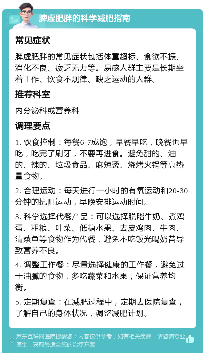 脾虚肥胖的科学减肥指南 常见症状 脾虚肥胖的常见症状包括体重超标、食欲不振、消化不良、疲乏无力等。易感人群主要是长期坐着工作、饮食不规律、缺乏运动的人群。 推荐科室 内分泌科或营养科 调理要点 1. 饮食控制：每餐6-7成饱，早餐早吃，晚餐也早吃，吃完了刷牙，不要再进食。避免甜的、油的、辣的、垃圾食品、麻辣烫、烧烤火锅等高热量食物。 2. 合理运动：每天进行一小时的有氧运动和20-30分钟的抗阻运动，早晚安排运动时间。 3. 科学选择代餐产品：可以选择脱脂牛奶、煮鸡蛋、粗粮、叶菜、低糖水果、去皮鸡肉、牛肉、清蒸鱼等食物作为代餐，避免不吃饭光喝奶昔导致营养不良。 4. 调整工作餐：尽量选择健康的工作餐，避免过于油腻的食物，多吃蔬菜和水果，保证营养均衡。 5. 定期复查：在减肥过程中，定期去医院复查，了解自己的身体状况，调整减肥计划。