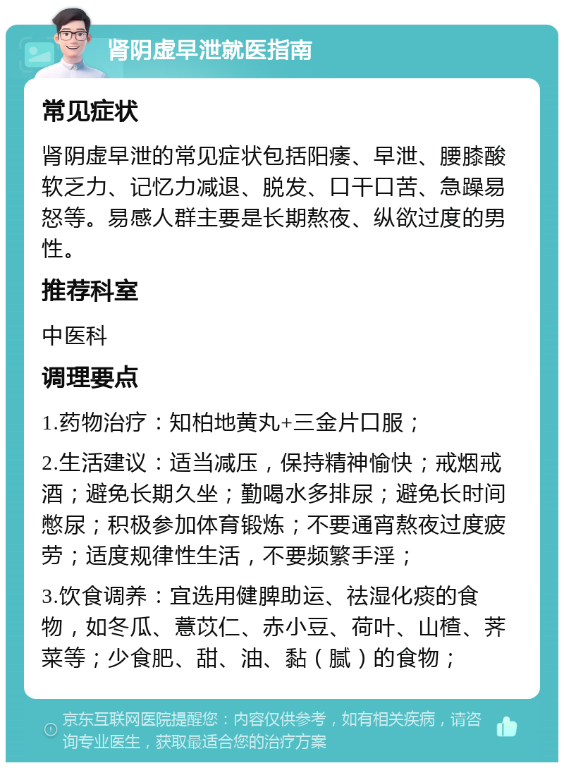 肾阴虚早泄就医指南 常见症状 肾阴虚早泄的常见症状包括阳痿、早泄、腰膝酸软乏力、记忆力减退、脱发、口干口苦、急躁易怒等。易感人群主要是长期熬夜、纵欲过度的男性。 推荐科室 中医科 调理要点 1.药物治疗：知柏地黄丸+三金片口服； 2.生活建议：适当减压，保持精神愉快；戒烟戒酒；避免长期久坐；勤喝水多排尿；避免长时间憋尿；积极参加体育锻炼；不要通宵熬夜过度疲劳；适度规律性生活，不要频繁手淫； 3.饮食调养：宜选用健脾助运、祛湿化痰的食物，如冬瓜、薏苡仁、赤小豆、荷叶、山楂、荠菜等；少食肥、甜、油、黏（腻）的食物；