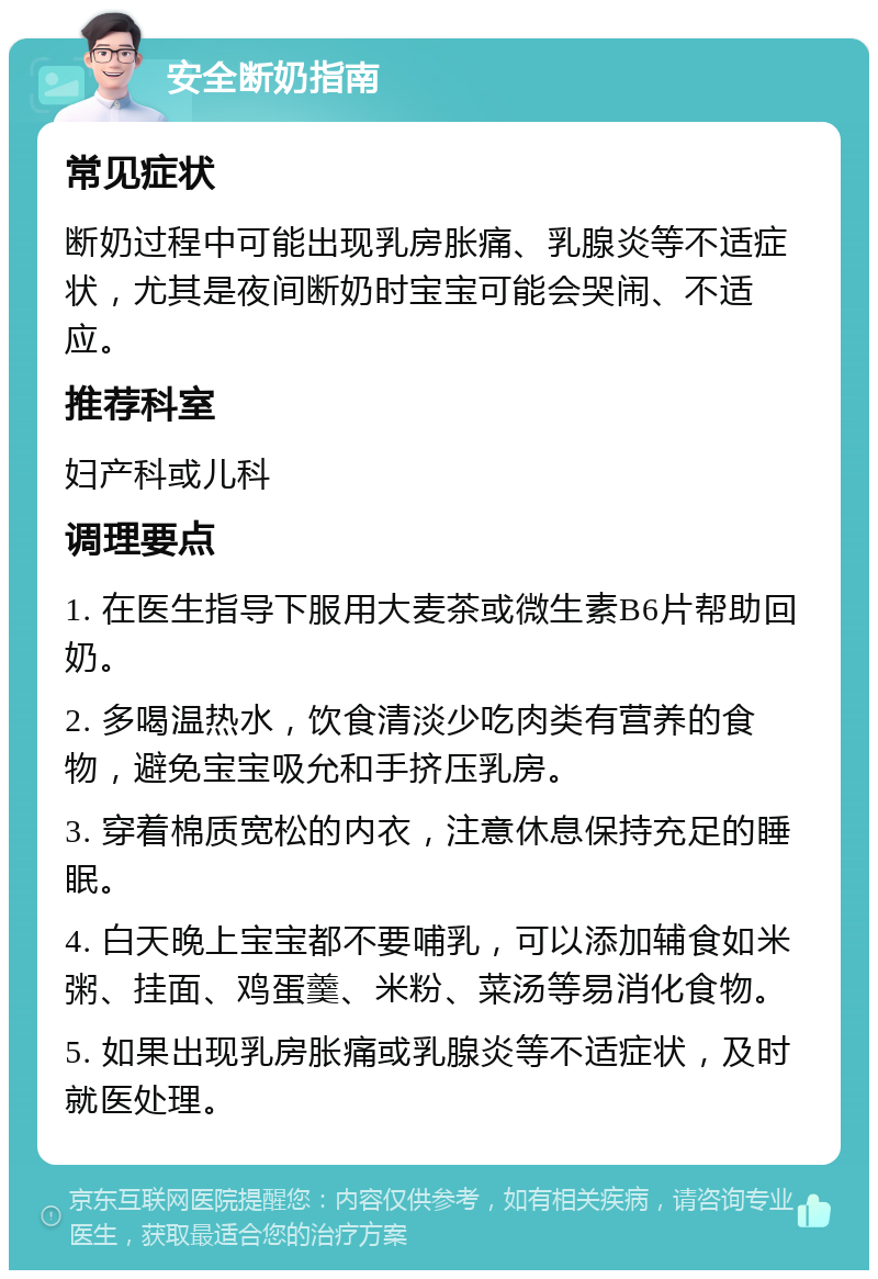 安全断奶指南 常见症状 断奶过程中可能出现乳房胀痛、乳腺炎等不适症状，尤其是夜间断奶时宝宝可能会哭闹、不适应。 推荐科室 妇产科或儿科 调理要点 1. 在医生指导下服用大麦茶或微生素B6片帮助回奶。 2. 多喝温热水，饮食清淡少吃肉类有营养的食物，避免宝宝吸允和手挤压乳房。 3. 穿着棉质宽松的内衣，注意休息保持充足的睡眠。 4. 白天晚上宝宝都不要哺乳，可以添加辅食如米粥、挂面、鸡蛋羹、米粉、菜汤等易消化食物。 5. 如果出现乳房胀痛或乳腺炎等不适症状，及时就医处理。