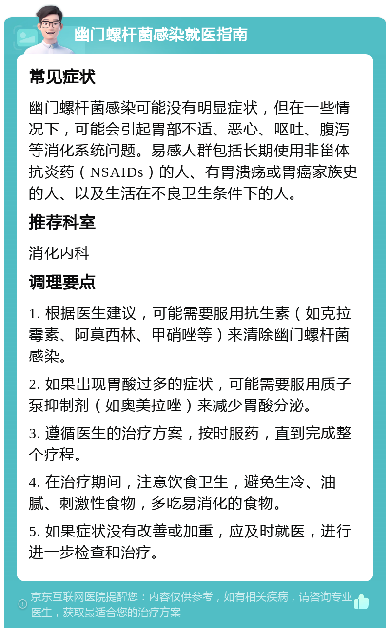 幽门螺杆菌感染就医指南 常见症状 幽门螺杆菌感染可能没有明显症状，但在一些情况下，可能会引起胃部不适、恶心、呕吐、腹泻等消化系统问题。易感人群包括长期使用非甾体抗炎药（NSAIDs）的人、有胃溃疡或胃癌家族史的人、以及生活在不良卫生条件下的人。 推荐科室 消化内科 调理要点 1. 根据医生建议，可能需要服用抗生素（如克拉霉素、阿莫西林、甲硝唑等）来清除幽门螺杆菌感染。 2. 如果出现胃酸过多的症状，可能需要服用质子泵抑制剂（如奥美拉唑）来减少胃酸分泌。 3. 遵循医生的治疗方案，按时服药，直到完成整个疗程。 4. 在治疗期间，注意饮食卫生，避免生冷、油腻、刺激性食物，多吃易消化的食物。 5. 如果症状没有改善或加重，应及时就医，进行进一步检查和治疗。