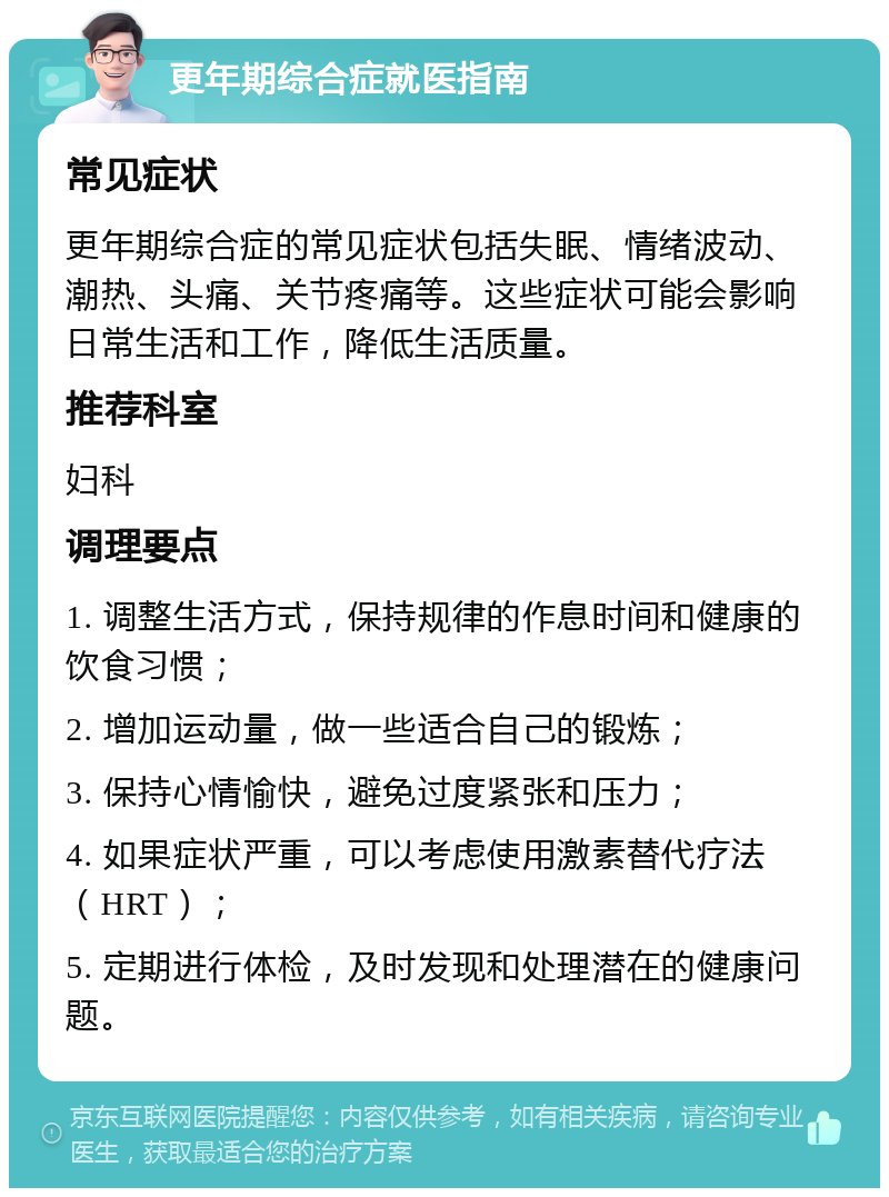 更年期综合症就医指南 常见症状 更年期综合症的常见症状包括失眠、情绪波动、潮热、头痛、关节疼痛等。这些症状可能会影响日常生活和工作，降低生活质量。 推荐科室 妇科 调理要点 1. 调整生活方式，保持规律的作息时间和健康的饮食习惯； 2. 增加运动量，做一些适合自己的锻炼； 3. 保持心情愉快，避免过度紧张和压力； 4. 如果症状严重，可以考虑使用激素替代疗法（HRT）； 5. 定期进行体检，及时发现和处理潜在的健康问题。