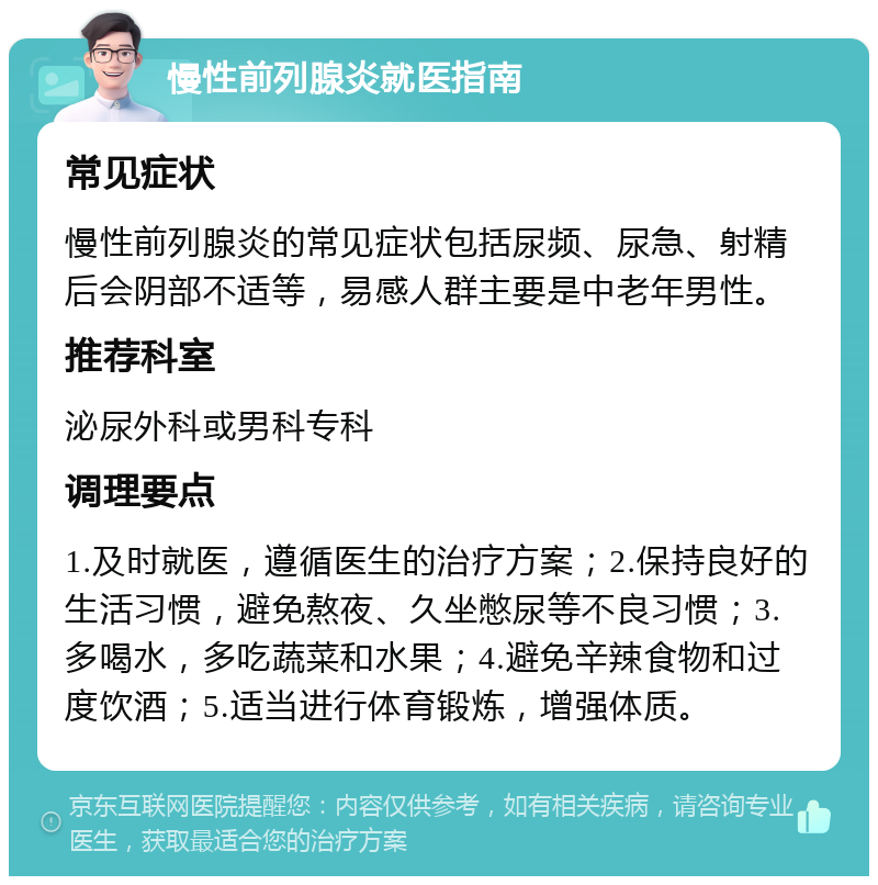 慢性前列腺炎就医指南 常见症状 慢性前列腺炎的常见症状包括尿频、尿急、射精后会阴部不适等，易感人群主要是中老年男性。 推荐科室 泌尿外科或男科专科 调理要点 1.及时就医，遵循医生的治疗方案；2.保持良好的生活习惯，避免熬夜、久坐憋尿等不良习惯；3.多喝水，多吃蔬菜和水果；4.避免辛辣食物和过度饮酒；5.适当进行体育锻炼，增强体质。