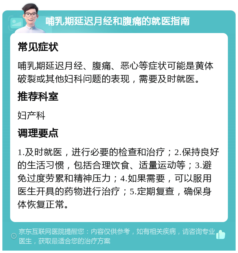 哺乳期延迟月经和腹痛的就医指南 常见症状 哺乳期延迟月经、腹痛、恶心等症状可能是黄体破裂或其他妇科问题的表现，需要及时就医。 推荐科室 妇产科 调理要点 1.及时就医，进行必要的检查和治疗；2.保持良好的生活习惯，包括合理饮食、适量运动等；3.避免过度劳累和精神压力；4.如果需要，可以服用医生开具的药物进行治疗；5.定期复查，确保身体恢复正常。