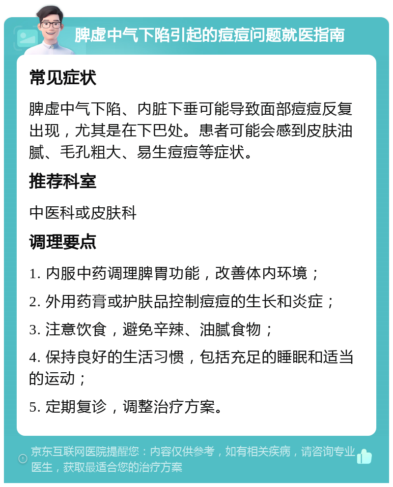 脾虚中气下陷引起的痘痘问题就医指南 常见症状 脾虚中气下陷、内脏下垂可能导致面部痘痘反复出现，尤其是在下巴处。患者可能会感到皮肤油腻、毛孔粗大、易生痘痘等症状。 推荐科室 中医科或皮肤科 调理要点 1. 内服中药调理脾胃功能，改善体内环境； 2. 外用药膏或护肤品控制痘痘的生长和炎症； 3. 注意饮食，避免辛辣、油腻食物； 4. 保持良好的生活习惯，包括充足的睡眠和适当的运动； 5. 定期复诊，调整治疗方案。