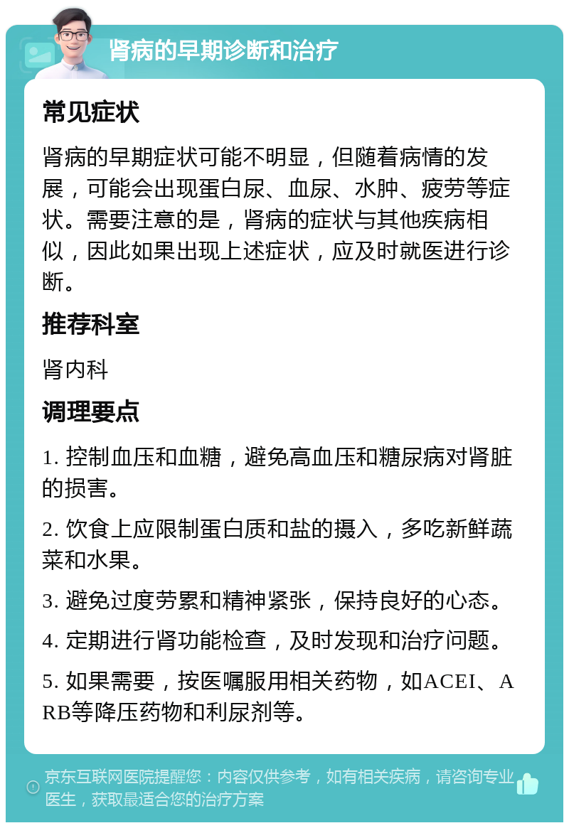 肾病的早期诊断和治疗 常见症状 肾病的早期症状可能不明显，但随着病情的发展，可能会出现蛋白尿、血尿、水肿、疲劳等症状。需要注意的是，肾病的症状与其他疾病相似，因此如果出现上述症状，应及时就医进行诊断。 推荐科室 肾内科 调理要点 1. 控制血压和血糖，避免高血压和糖尿病对肾脏的损害。 2. 饮食上应限制蛋白质和盐的摄入，多吃新鲜蔬菜和水果。 3. 避免过度劳累和精神紧张，保持良好的心态。 4. 定期进行肾功能检查，及时发现和治疗问题。 5. 如果需要，按医嘱服用相关药物，如ACEI、ARB等降压药物和利尿剂等。