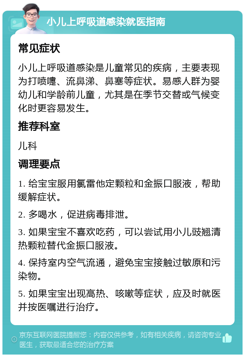 小儿上呼吸道感染就医指南 常见症状 小儿上呼吸道感染是儿童常见的疾病，主要表现为打喷嚏、流鼻涕、鼻塞等症状。易感人群为婴幼儿和学龄前儿童，尤其是在季节交替或气候变化时更容易发生。 推荐科室 儿科 调理要点 1. 给宝宝服用氯雷他定颗粒和金振口服液，帮助缓解症状。 2. 多喝水，促进病毒排泄。 3. 如果宝宝不喜欢吃药，可以尝试用小儿豉翘清热颗粒替代金振口服液。 4. 保持室内空气流通，避免宝宝接触过敏原和污染物。 5. 如果宝宝出现高热、咳嗽等症状，应及时就医并按医嘱进行治疗。