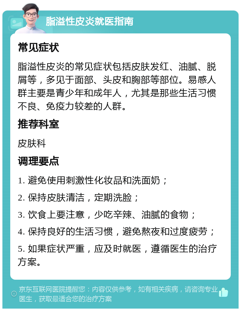 脂溢性皮炎就医指南 常见症状 脂溢性皮炎的常见症状包括皮肤发红、油腻、脱屑等，多见于面部、头皮和胸部等部位。易感人群主要是青少年和成年人，尤其是那些生活习惯不良、免疫力较差的人群。 推荐科室 皮肤科 调理要点 1. 避免使用刺激性化妆品和洗面奶； 2. 保持皮肤清洁，定期洗脸； 3. 饮食上要注意，少吃辛辣、油腻的食物； 4. 保持良好的生活习惯，避免熬夜和过度疲劳； 5. 如果症状严重，应及时就医，遵循医生的治疗方案。