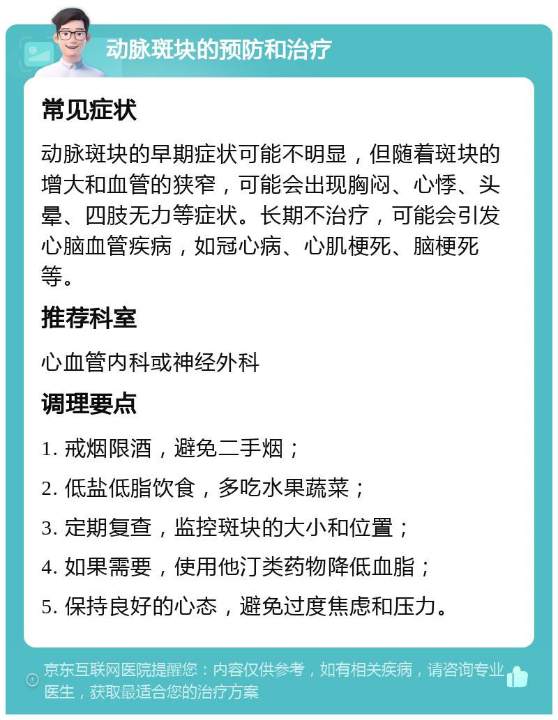 动脉斑块的预防和治疗 常见症状 动脉斑块的早期症状可能不明显，但随着斑块的增大和血管的狭窄，可能会出现胸闷、心悸、头晕、四肢无力等症状。长期不治疗，可能会引发心脑血管疾病，如冠心病、心肌梗死、脑梗死等。 推荐科室 心血管内科或神经外科 调理要点 1. 戒烟限酒，避免二手烟； 2. 低盐低脂饮食，多吃水果蔬菜； 3. 定期复查，监控斑块的大小和位置； 4. 如果需要，使用他汀类药物降低血脂； 5. 保持良好的心态，避免过度焦虑和压力。