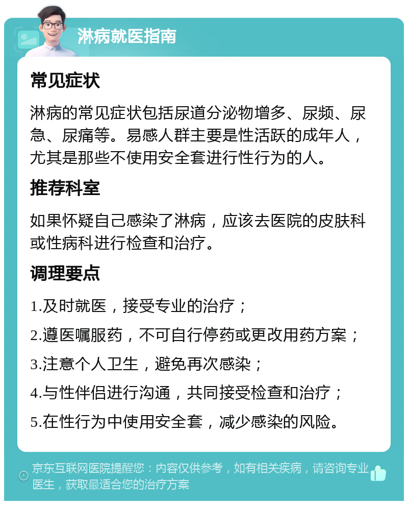 淋病就医指南 常见症状 淋病的常见症状包括尿道分泌物增多、尿频、尿急、尿痛等。易感人群主要是性活跃的成年人，尤其是那些不使用安全套进行性行为的人。 推荐科室 如果怀疑自己感染了淋病，应该去医院的皮肤科或性病科进行检查和治疗。 调理要点 1.及时就医，接受专业的治疗； 2.遵医嘱服药，不可自行停药或更改用药方案； 3.注意个人卫生，避免再次感染； 4.与性伴侣进行沟通，共同接受检查和治疗； 5.在性行为中使用安全套，减少感染的风险。