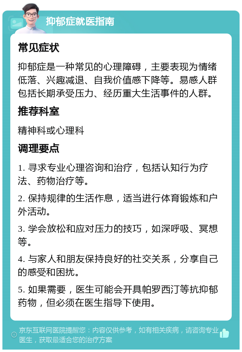 抑郁症就医指南 常见症状 抑郁症是一种常见的心理障碍，主要表现为情绪低落、兴趣减退、自我价值感下降等。易感人群包括长期承受压力、经历重大生活事件的人群。 推荐科室 精神科或心理科 调理要点 1. 寻求专业心理咨询和治疗，包括认知行为疗法、药物治疗等。 2. 保持规律的生活作息，适当进行体育锻炼和户外活动。 3. 学会放松和应对压力的技巧，如深呼吸、冥想等。 4. 与家人和朋友保持良好的社交关系，分享自己的感受和困扰。 5. 如果需要，医生可能会开具帕罗西汀等抗抑郁药物，但必须在医生指导下使用。