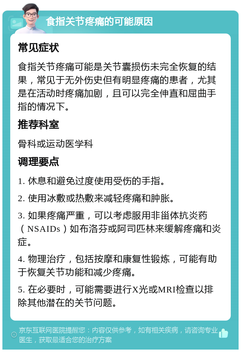 食指关节疼痛的可能原因 常见症状 食指关节疼痛可能是关节囊损伤未完全恢复的结果，常见于无外伤史但有明显疼痛的患者，尤其是在活动时疼痛加剧，且可以完全伸直和屈曲手指的情况下。 推荐科室 骨科或运动医学科 调理要点 1. 休息和避免过度使用受伤的手指。 2. 使用冰敷或热敷来减轻疼痛和肿胀。 3. 如果疼痛严重，可以考虑服用非甾体抗炎药（NSAIDs）如布洛芬或阿司匹林来缓解疼痛和炎症。 4. 物理治疗，包括按摩和康复性锻炼，可能有助于恢复关节功能和减少疼痛。 5. 在必要时，可能需要进行X光或MRI检查以排除其他潜在的关节问题。