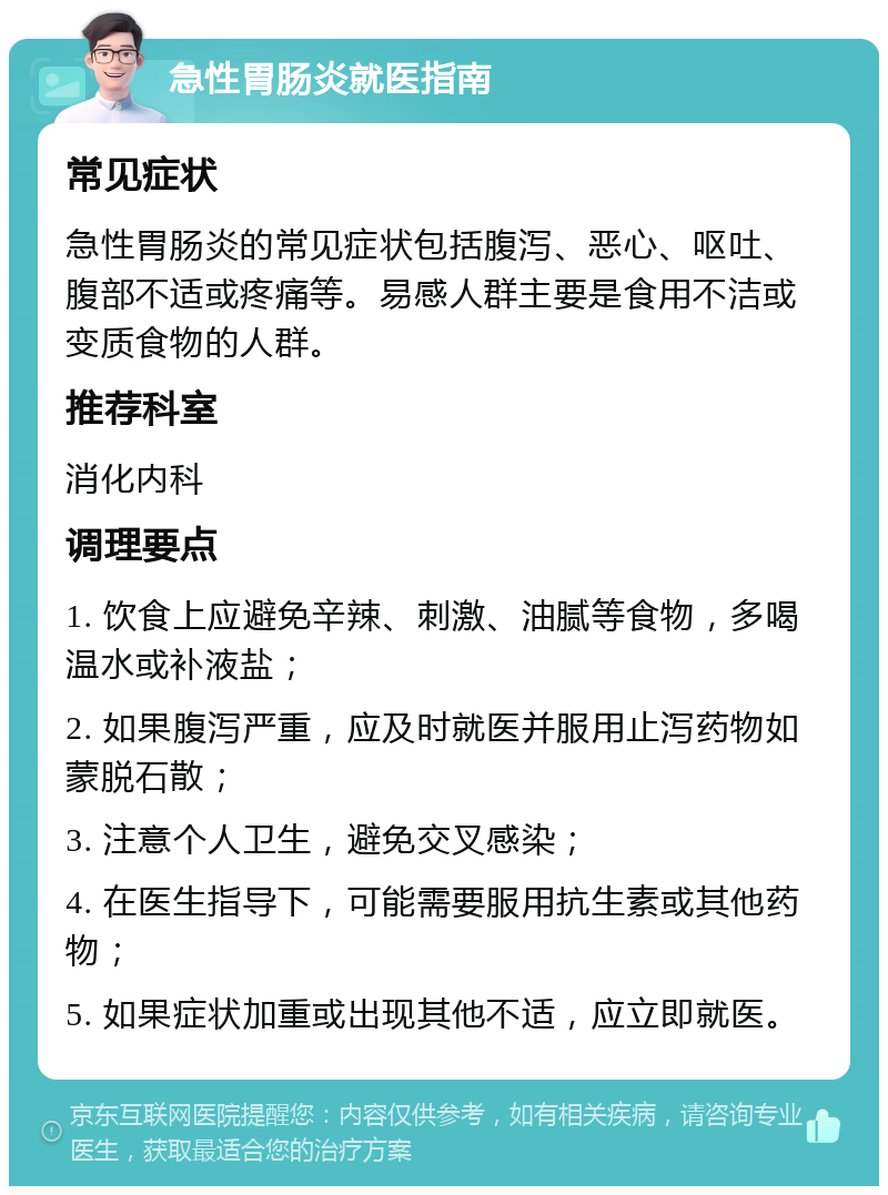 急性胃肠炎就医指南 常见症状 急性胃肠炎的常见症状包括腹泻、恶心、呕吐、腹部不适或疼痛等。易感人群主要是食用不洁或变质食物的人群。 推荐科室 消化内科 调理要点 1. 饮食上应避免辛辣、刺激、油腻等食物，多喝温水或补液盐； 2. 如果腹泻严重，应及时就医并服用止泻药物如蒙脱石散； 3. 注意个人卫生，避免交叉感染； 4. 在医生指导下，可能需要服用抗生素或其他药物； 5. 如果症状加重或出现其他不适，应立即就医。