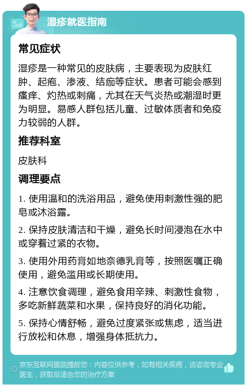 湿疹就医指南 常见症状 湿疹是一种常见的皮肤病，主要表现为皮肤红肿、起疱、渗液、结痂等症状。患者可能会感到瘙痒、灼热或刺痛，尤其在天气炎热或潮湿时更为明显。易感人群包括儿童、过敏体质者和免疫力较弱的人群。 推荐科室 皮肤科 调理要点 1. 使用温和的洗浴用品，避免使用刺激性强的肥皂或沐浴露。 2. 保持皮肤清洁和干燥，避免长时间浸泡在水中或穿着过紧的衣物。 3. 使用外用药膏如地奈德乳膏等，按照医嘱正确使用，避免滥用或长期使用。 4. 注意饮食调理，避免食用辛辣、刺激性食物，多吃新鲜蔬菜和水果，保持良好的消化功能。 5. 保持心情舒畅，避免过度紧张或焦虑，适当进行放松和休息，增强身体抵抗力。