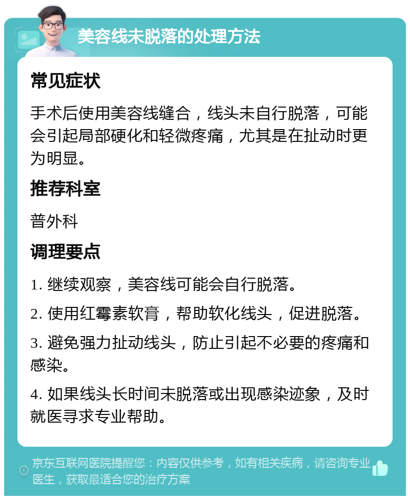 美容线未脱落的处理方法 常见症状 手术后使用美容线缝合，线头未自行脱落，可能会引起局部硬化和轻微疼痛，尤其是在扯动时更为明显。 推荐科室 普外科 调理要点 1. 继续观察，美容线可能会自行脱落。 2. 使用红霉素软膏，帮助软化线头，促进脱落。 3. 避免强力扯动线头，防止引起不必要的疼痛和感染。 4. 如果线头长时间未脱落或出现感染迹象，及时就医寻求专业帮助。