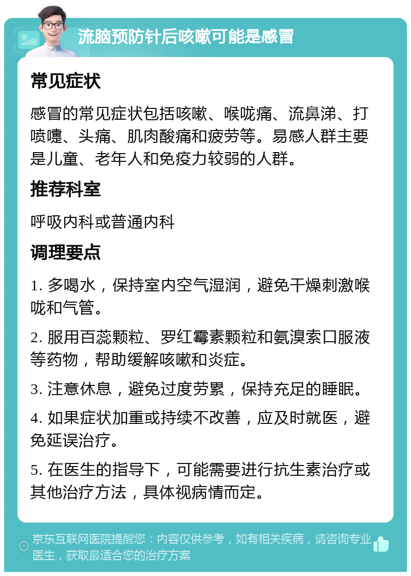 流脑预防针后咳嗽可能是感冒 常见症状 感冒的常见症状包括咳嗽、喉咙痛、流鼻涕、打喷嚏、头痛、肌肉酸痛和疲劳等。易感人群主要是儿童、老年人和免疫力较弱的人群。 推荐科室 呼吸内科或普通内科 调理要点 1. 多喝水，保持室内空气湿润，避免干燥刺激喉咙和气管。 2. 服用百蕊颗粒、罗红霉素颗粒和氨溴索口服液等药物，帮助缓解咳嗽和炎症。 3. 注意休息，避免过度劳累，保持充足的睡眠。 4. 如果症状加重或持续不改善，应及时就医，避免延误治疗。 5. 在医生的指导下，可能需要进行抗生素治疗或其他治疗方法，具体视病情而定。