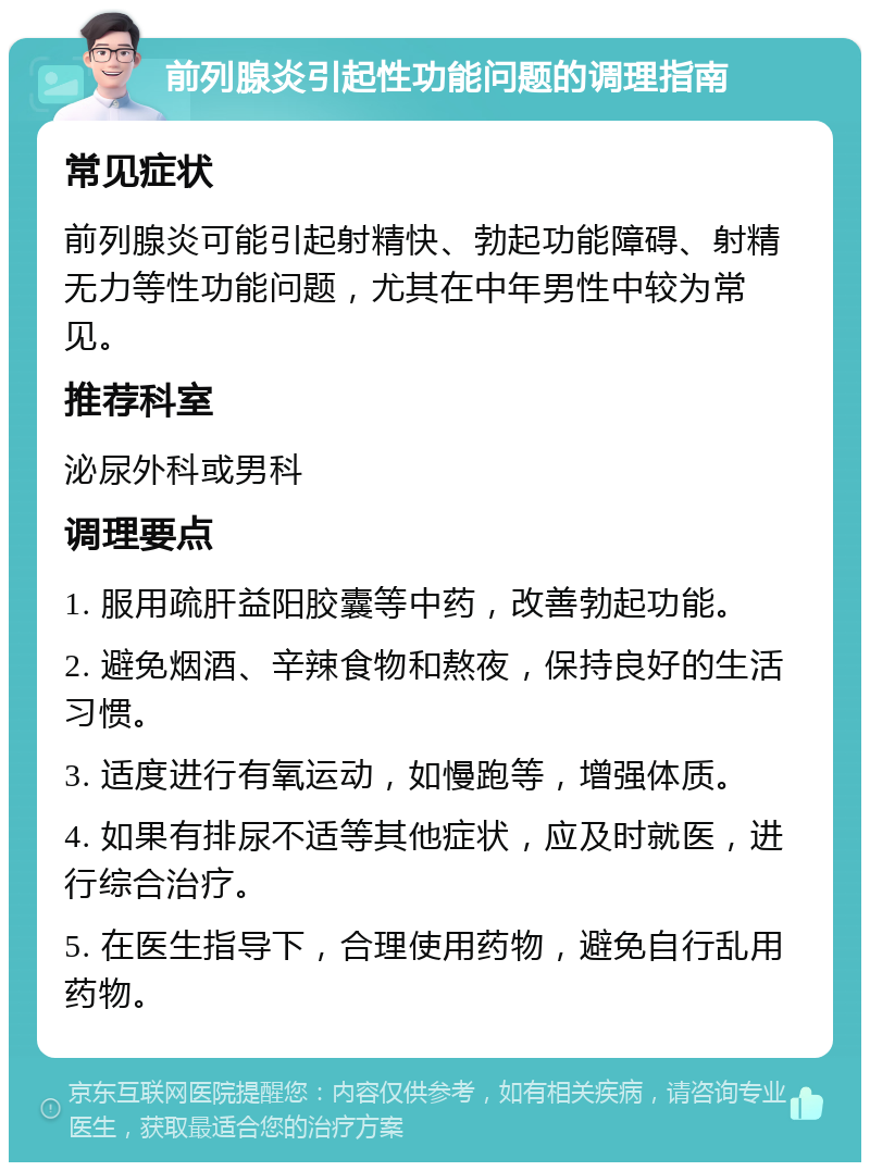 前列腺炎引起性功能问题的调理指南 常见症状 前列腺炎可能引起射精快、勃起功能障碍、射精无力等性功能问题，尤其在中年男性中较为常见。 推荐科室 泌尿外科或男科 调理要点 1. 服用疏肝益阳胶囊等中药，改善勃起功能。 2. 避免烟酒、辛辣食物和熬夜，保持良好的生活习惯。 3. 适度进行有氧运动，如慢跑等，增强体质。 4. 如果有排尿不适等其他症状，应及时就医，进行综合治疗。 5. 在医生指导下，合理使用药物，避免自行乱用药物。