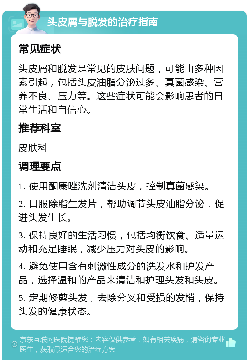 头皮屑与脱发的治疗指南 常见症状 头皮屑和脱发是常见的皮肤问题，可能由多种因素引起，包括头皮油脂分泌过多、真菌感染、营养不良、压力等。这些症状可能会影响患者的日常生活和自信心。 推荐科室 皮肤科 调理要点 1. 使用酮康唑洗剂清洁头皮，控制真菌感染。 2. 口服除脂生发片，帮助调节头皮油脂分泌，促进头发生长。 3. 保持良好的生活习惯，包括均衡饮食、适量运动和充足睡眠，减少压力对头皮的影响。 4. 避免使用含有刺激性成分的洗发水和护发产品，选择温和的产品来清洁和护理头发和头皮。 5. 定期修剪头发，去除分叉和受损的发梢，保持头发的健康状态。