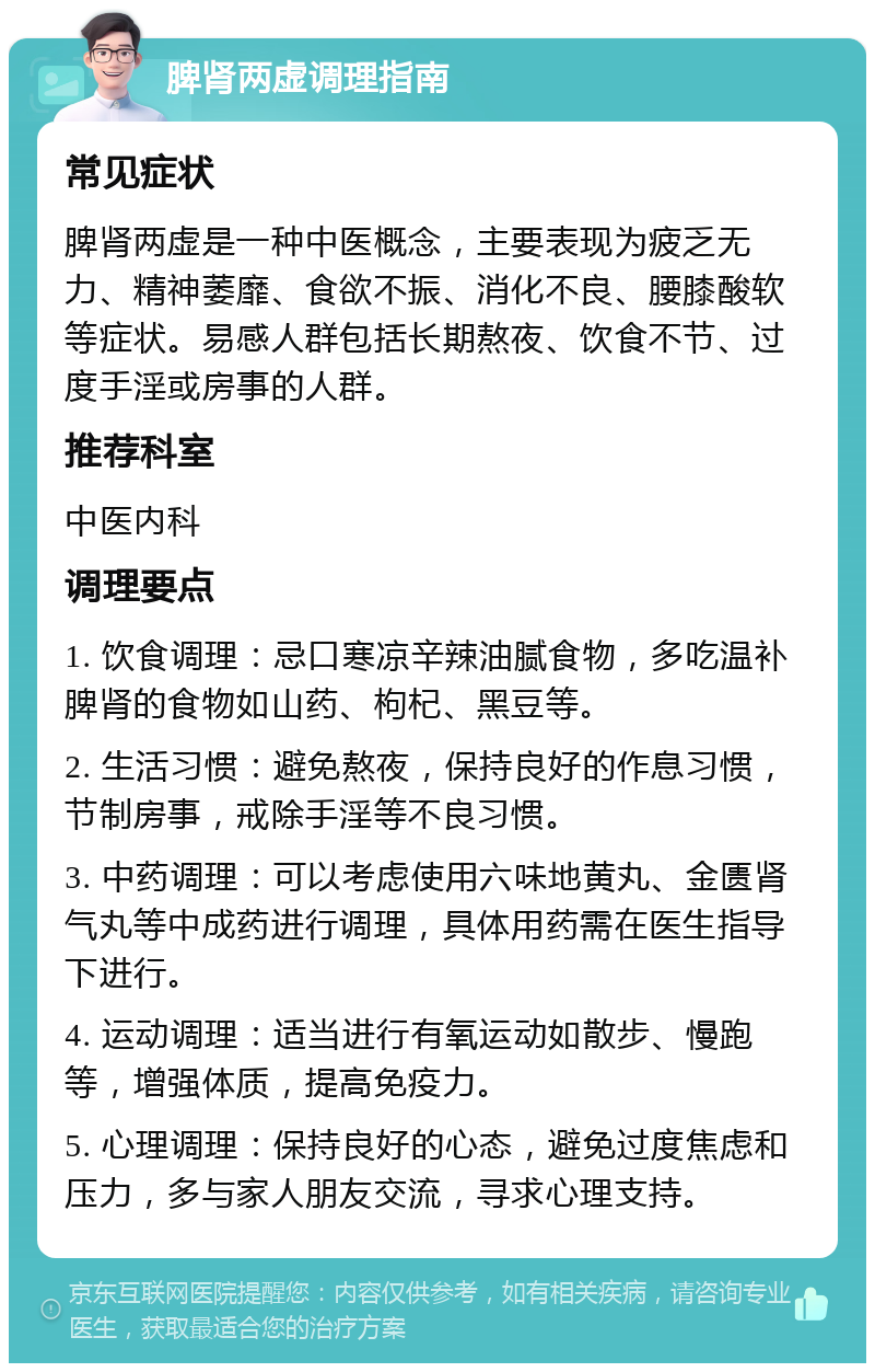 脾肾两虚调理指南 常见症状 脾肾两虚是一种中医概念，主要表现为疲乏无力、精神萎靡、食欲不振、消化不良、腰膝酸软等症状。易感人群包括长期熬夜、饮食不节、过度手淫或房事的人群。 推荐科室 中医内科 调理要点 1. 饮食调理：忌口寒凉辛辣油腻食物，多吃温补脾肾的食物如山药、枸杞、黑豆等。 2. 生活习惯：避免熬夜，保持良好的作息习惯，节制房事，戒除手淫等不良习惯。 3. 中药调理：可以考虑使用六味地黄丸、金匮肾气丸等中成药进行调理，具体用药需在医生指导下进行。 4. 运动调理：适当进行有氧运动如散步、慢跑等，增强体质，提高免疫力。 5. 心理调理：保持良好的心态，避免过度焦虑和压力，多与家人朋友交流，寻求心理支持。