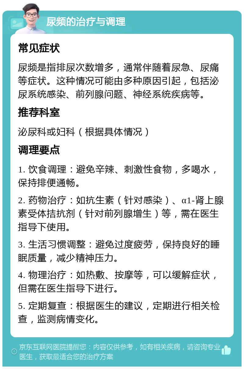 尿频的治疗与调理 常见症状 尿频是指排尿次数增多，通常伴随着尿急、尿痛等症状。这种情况可能由多种原因引起，包括泌尿系统感染、前列腺问题、神经系统疾病等。 推荐科室 泌尿科或妇科（根据具体情况） 调理要点 1. 饮食调理：避免辛辣、刺激性食物，多喝水，保持排便通畅。 2. 药物治疗：如抗生素（针对感染）、α1-肾上腺素受体拮抗剂（针对前列腺增生）等，需在医生指导下使用。 3. 生活习惯调整：避免过度疲劳，保持良好的睡眠质量，减少精神压力。 4. 物理治疗：如热敷、按摩等，可以缓解症状，但需在医生指导下进行。 5. 定期复查：根据医生的建议，定期进行相关检查，监测病情变化。