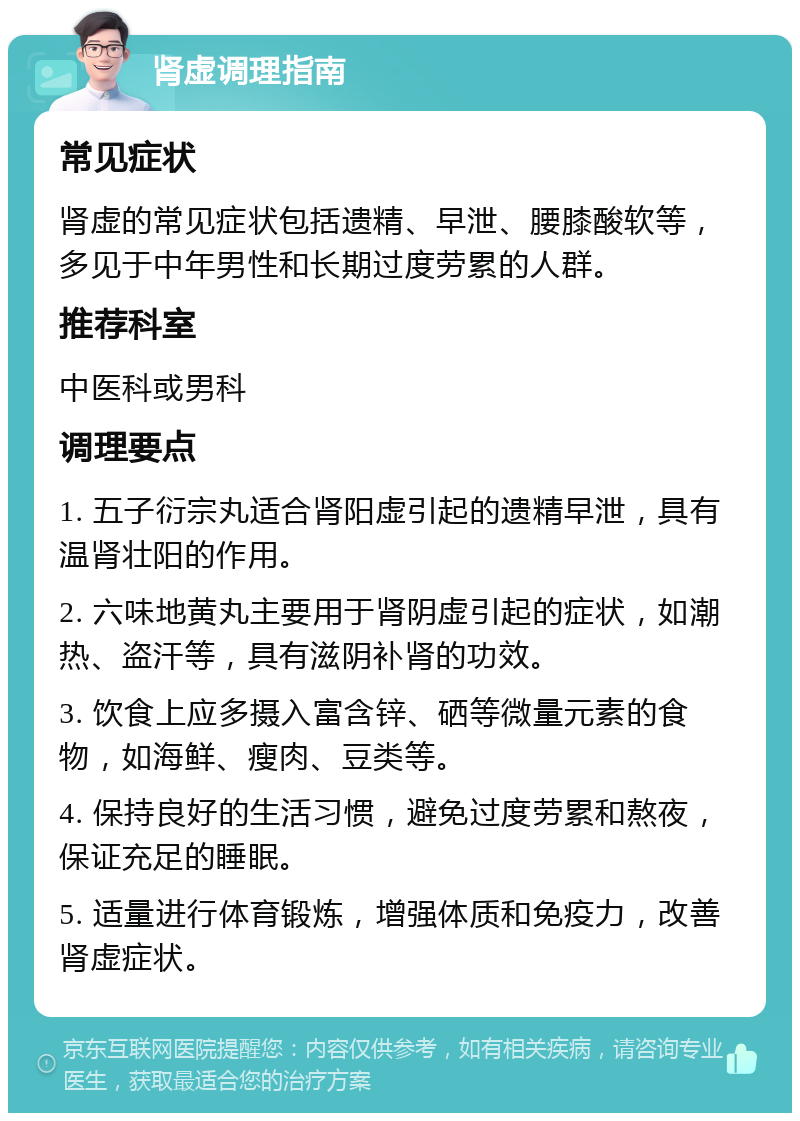 肾虚调理指南 常见症状 肾虚的常见症状包括遗精、早泄、腰膝酸软等，多见于中年男性和长期过度劳累的人群。 推荐科室 中医科或男科 调理要点 1. 五子衍宗丸适合肾阳虚引起的遗精早泄，具有温肾壮阳的作用。 2. 六味地黄丸主要用于肾阴虚引起的症状，如潮热、盗汗等，具有滋阴补肾的功效。 3. 饮食上应多摄入富含锌、硒等微量元素的食物，如海鲜、瘦肉、豆类等。 4. 保持良好的生活习惯，避免过度劳累和熬夜，保证充足的睡眠。 5. 适量进行体育锻炼，增强体质和免疫力，改善肾虚症状。