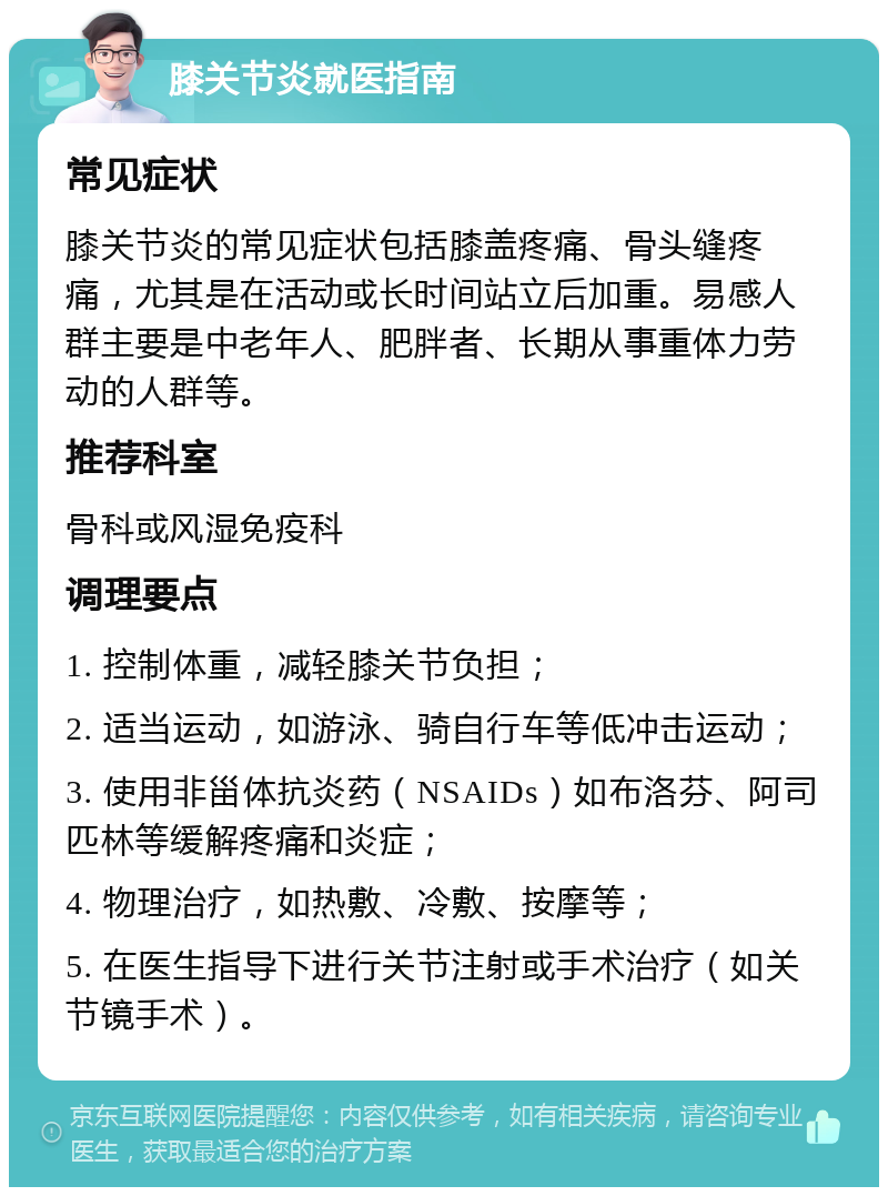 膝关节炎就医指南 常见症状 膝关节炎的常见症状包括膝盖疼痛、骨头缝疼痛，尤其是在活动或长时间站立后加重。易感人群主要是中老年人、肥胖者、长期从事重体力劳动的人群等。 推荐科室 骨科或风湿免疫科 调理要点 1. 控制体重，减轻膝关节负担； 2. 适当运动，如游泳、骑自行车等低冲击运动； 3. 使用非甾体抗炎药（NSAIDs）如布洛芬、阿司匹林等缓解疼痛和炎症； 4. 物理治疗，如热敷、冷敷、按摩等； 5. 在医生指导下进行关节注射或手术治疗（如关节镜手术）。